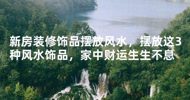 新房装修饰品摆放风水，摆放这3种风水饰品，家中财运生生不息  